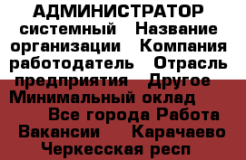 АДМИНИСТРАТОР системный › Название организации ­ Компания-работодатель › Отрасль предприятия ­ Другое › Минимальный оклад ­ 25 000 - Все города Работа » Вакансии   . Карачаево-Черкесская респ.